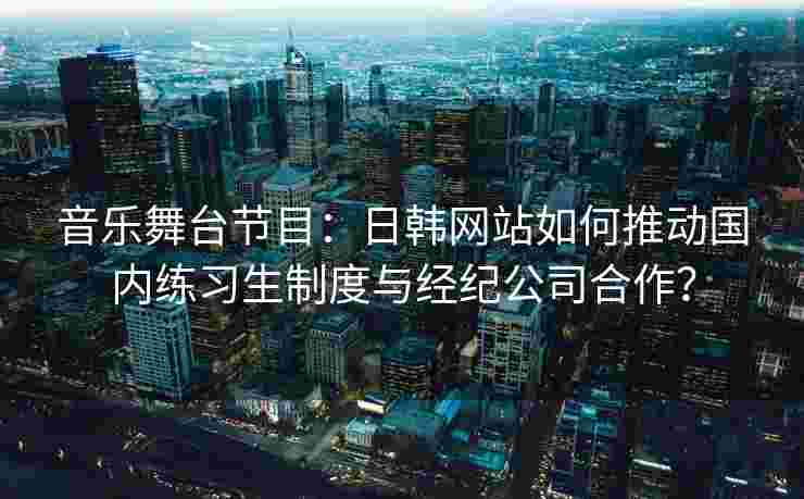 音乐舞台节目：日韩网站如何推动国内练习生制度与经纪公司合作？