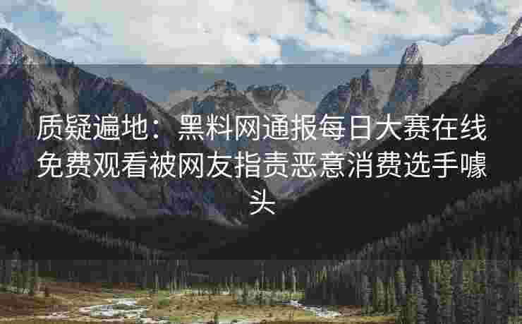 质疑遍地：黑料网通报每日大赛在线免费观看被网友指责恶意消费选手噱头