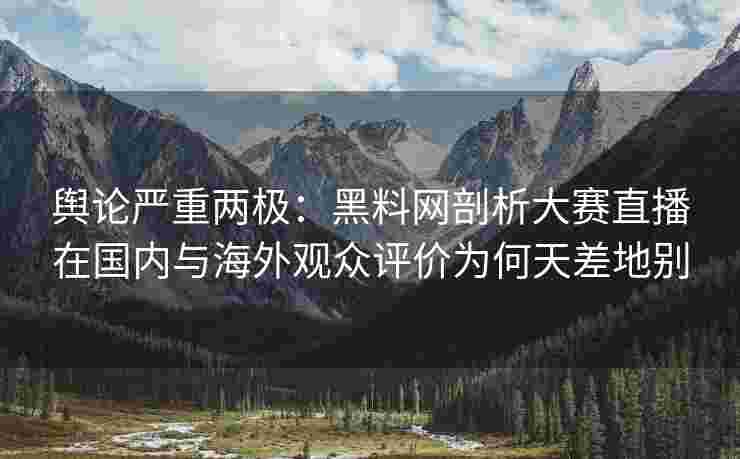 舆论严重两极：黑料网剖析大赛直播在国内与海外观众评价为何天差地别