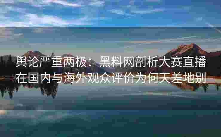 舆论严重两极：黑料网剖析大赛直播在国内与海外观众评价为何天差地别