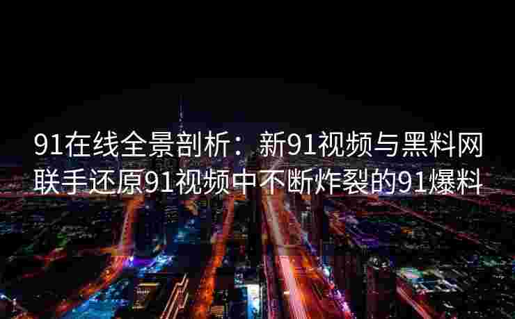 91在线全景剖析：新91视频与黑料网联手还原91视频中不断炸裂的91爆料
