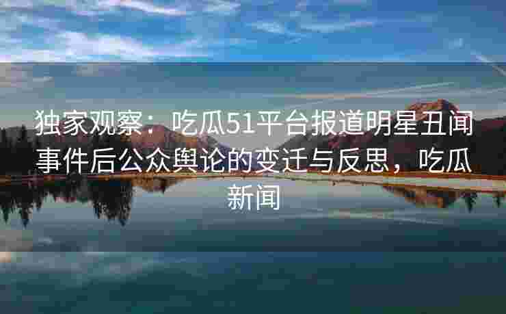 独家观察：吃瓜51平台报道明星丑闻事件后公众舆论的变迁与反思，吃瓜新闻