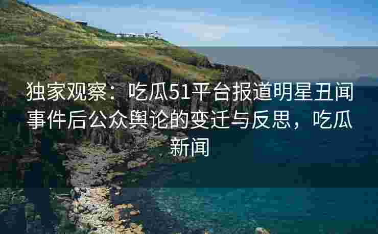 独家观察：吃瓜51平台报道明星丑闻事件后公众舆论的变迁与反思，吃瓜新闻