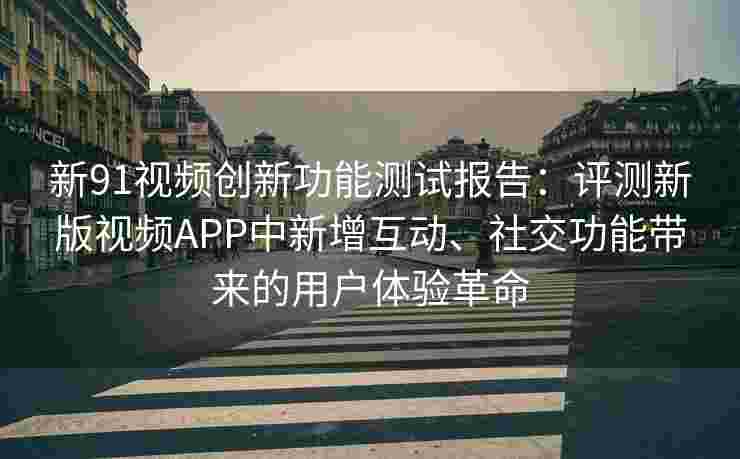 新91视频创新功能测试报告：评测新版视频APP中新增互动、社交功能带来的用户体验革命