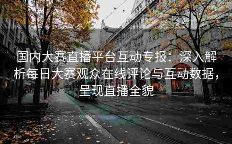 国内大赛直播平台互动专报：深入解析每日大赛观众在线评论与互动数据，呈现直播全貌