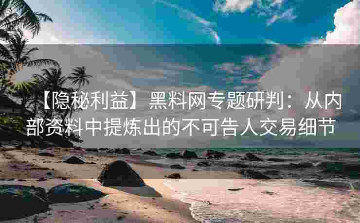 【隐秘利益】黑料网专题研判：从内部资料中提炼出的不可告人交易细节