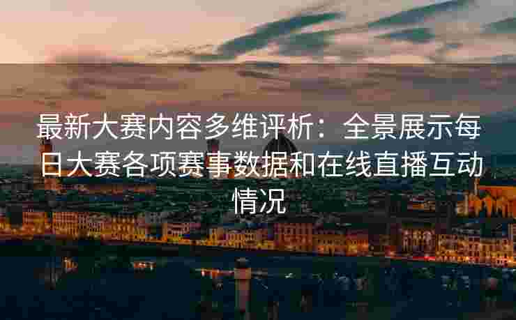 最新大赛内容多维评析：全景展示每日大赛各项赛事数据和在线直播互动情况