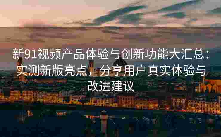 新91视频产品体验与创新功能大汇总：实测新版亮点，分享用户真实体验与改进建议
