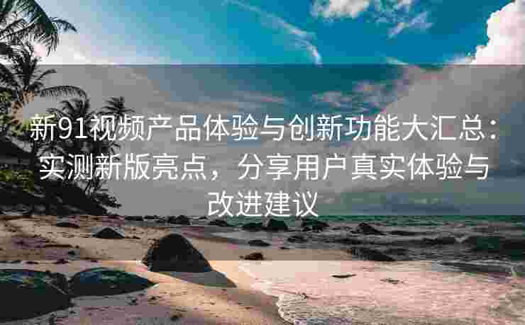 新91视频产品体验与创新功能大汇总：实测新版亮点，分享用户真实体验与改进建议