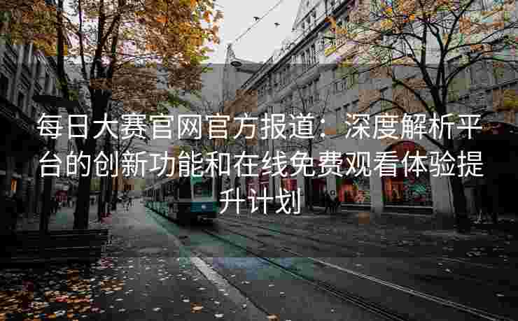 每日大赛官网官方报道：深度解析平台的创新功能和在线免费观看体验提升计划