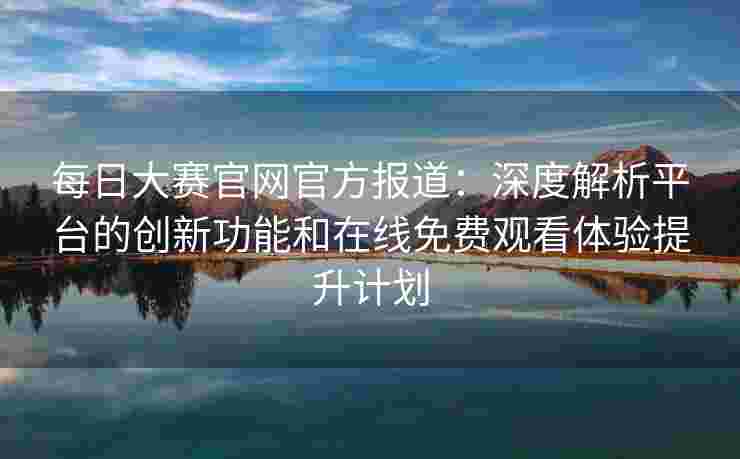 每日大赛官网官方报道：深度解析平台的创新功能和在线免费观看体验提升计划